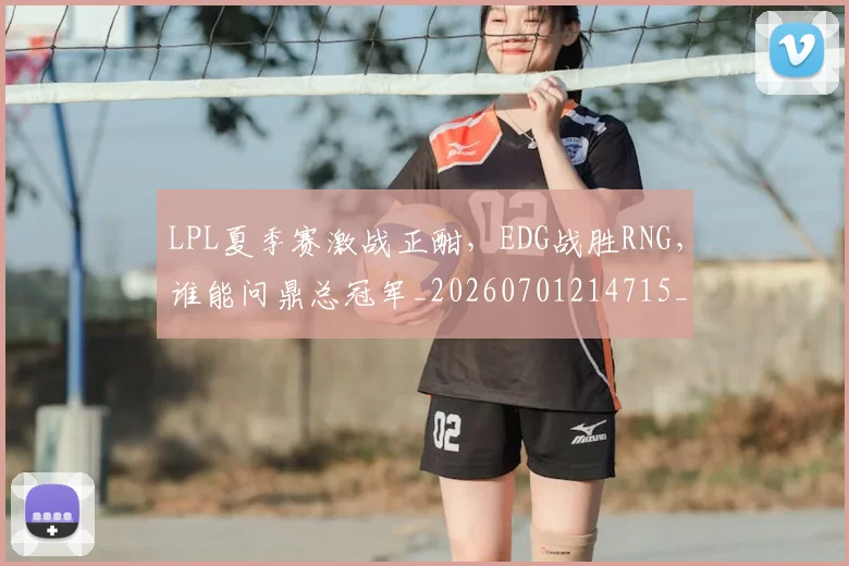 LPL夏季赛激战正酣，EDG战胜RNG，谁能问鼎总冠军_20260701214715_20260715181230