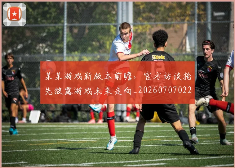 某某游戏新版本前瞻，官方访谈抢先披露游戏未来走向_20260707022603