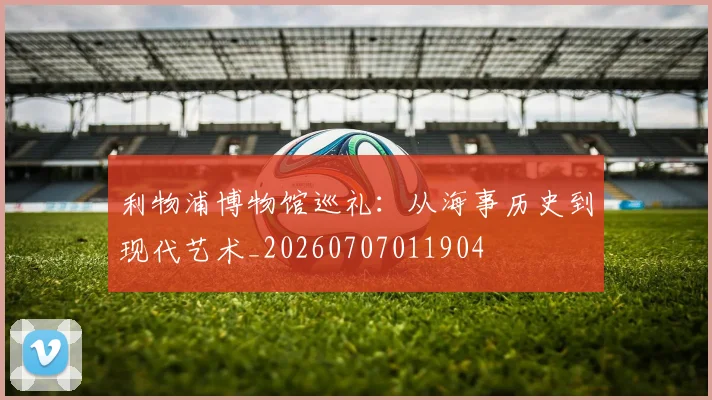 利物浦博物馆巡礼：从海事历史到现代艺术_20260707011904