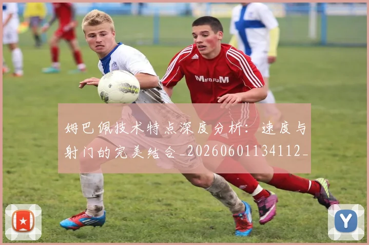 姆巴佩技术特点深度分析:速度与射门的完美结合_20260601134112_20260720185644