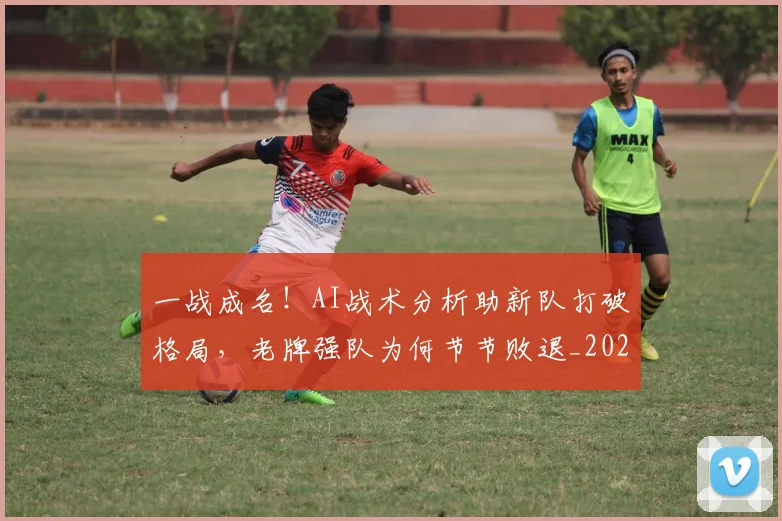 一战成名！AI战术分析助新队打破格局，老牌强队为何节节败退_20260716181212